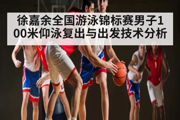 徐嘉余全国游泳锦标赛男子100米仰泳复出与出发技术分析