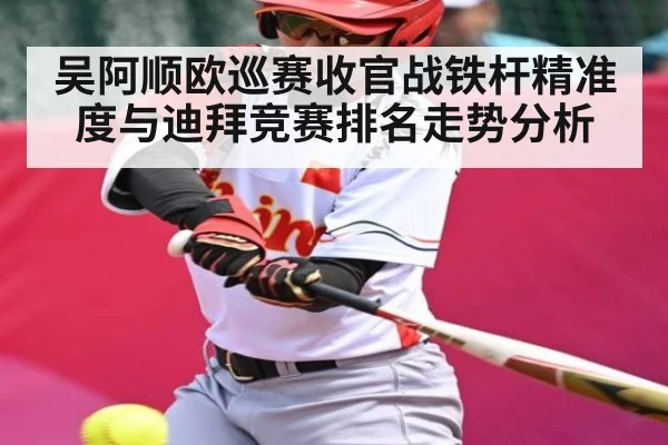 吴阿顺欧巡赛收官战铁杆精准度与迪拜竞赛排名走势分析